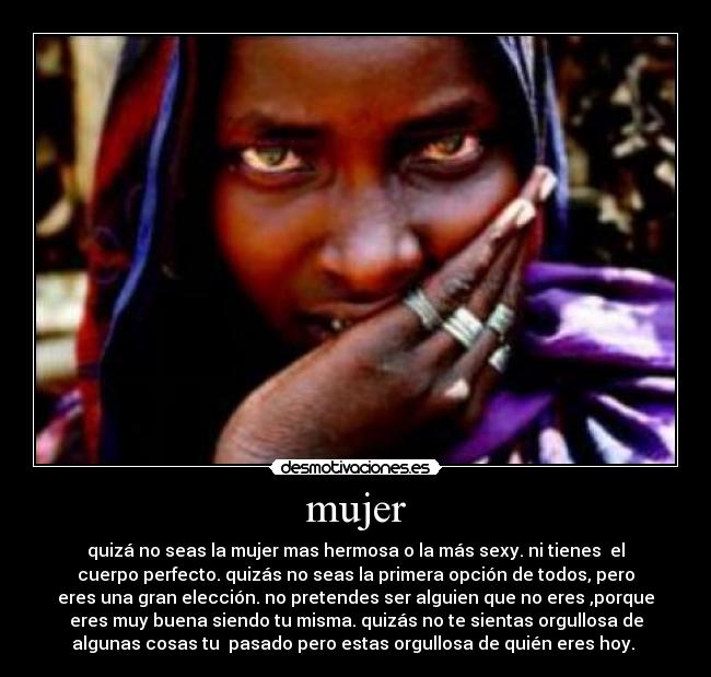 mujer - quizá no seas la mujer mas hermosa o la más sexy. ni tienes  el
cuerpo perfecto. quizás no seas la primera opción de todos, pero
eres una gran elección. no pretendes ser alguien que no eres ,porque
eres muy buena siendo tu misma. quizás no te sientas orgullosa de
algunas cosas tu  pasado pero estas orgullosa de quién eres hoy. 