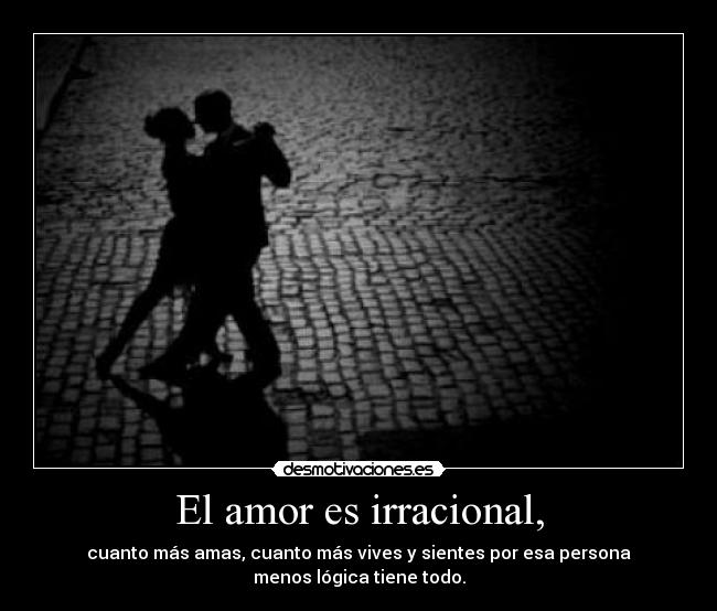 El amor es irracional, - cuanto más amas, cuanto más vives y sientes por esa persona
menos lógica tiene todo.