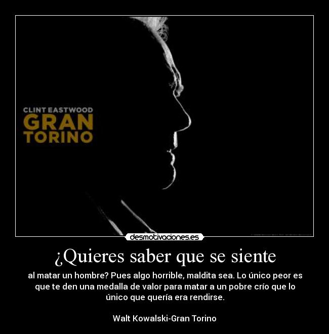 ¿Quieres saber que se siente - al matar un hombre? Pues algo horrible, maldita sea. Lo único peor es
que te den una medalla de valor para matar a un pobre crío que lo
único que quería era rendirse.
Walt Kowalski-Gran Torino