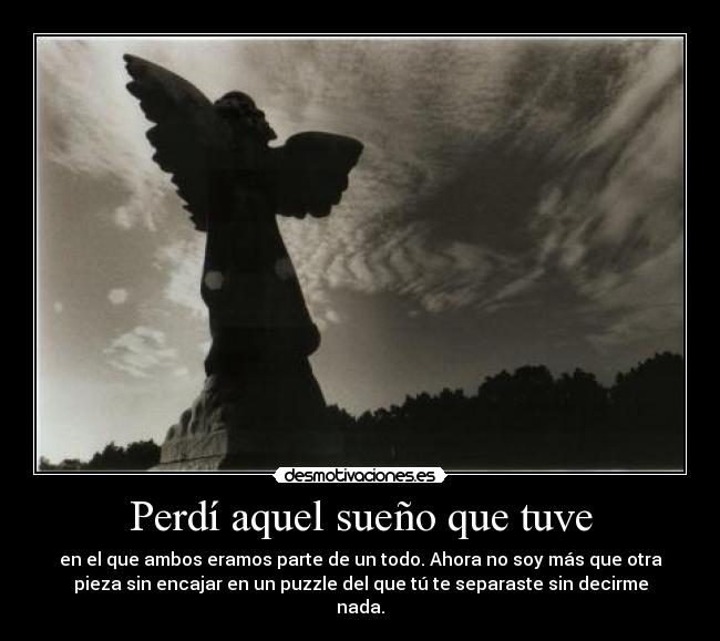Perdí aquel sueño que tuve - en el que ambos eramos parte de un todo. Ahora no soy más que otra
pieza sin encajar en un puzzle del que tú te separaste sin decirme
nada.