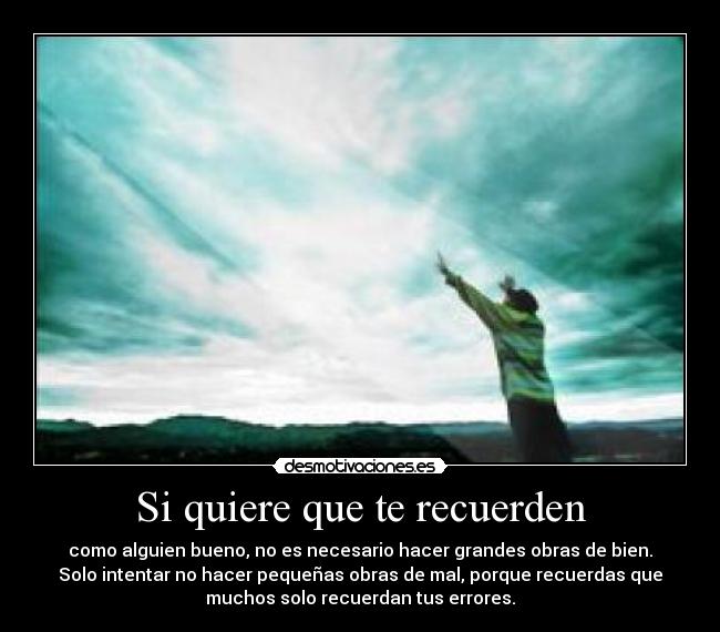 Si quiere que te recuerden - como alguien bueno, no es necesario hacer grandes obras de bien.
Solo intentar no hacer pequeñas obras de mal, porque recuerdas que
muchos solo recuerdan tus errores.