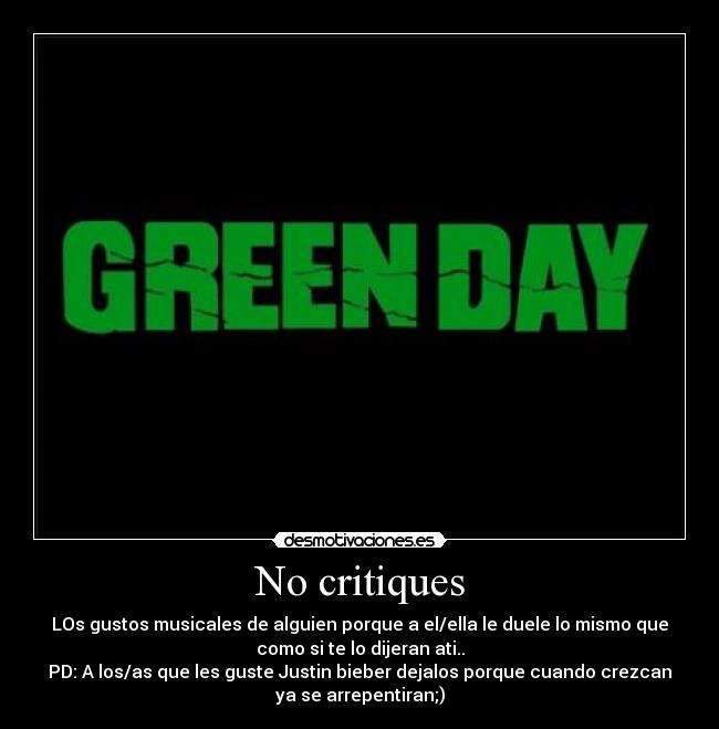 No critiques - LOs gustos musicales de alguien porque a el/ella le duele lo mismo que
como si te lo dijeran ati..
PD: A los/as que les guste Justin bieber dejalos porque cuando crezcan
ya se arrepentiran;)