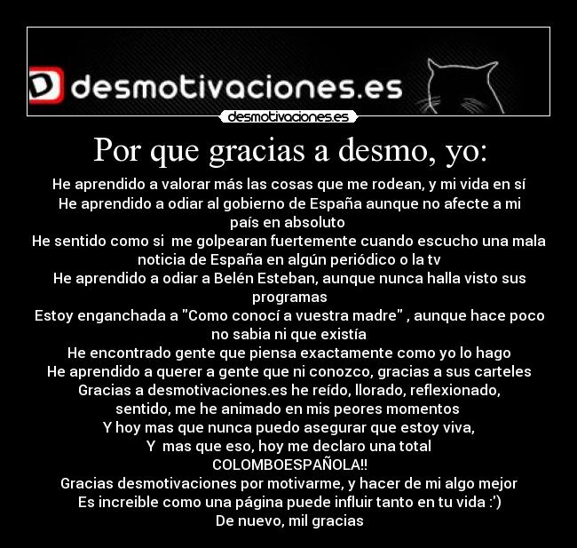 Por que gracias a desmo, yo: - He aprendido a valorar más las cosas que me rodean, y mi vida en sí
He aprendido a odiar al gobierno de España aunque no afecte a mi
país en absoluto 
He sentido como si  me golpearan fuertemente cuando escucho una mala
noticia de España en algún periódico o la tv
He aprendido a odiar a Belén Esteban, aunque nunca halla visto sus
programas
Estoy enganchada a Como conocí a vuestra madre , aunque hace poco
no sabia ni que existía
He encontrado gente que piensa exactamente como yo lo hago
He aprendido a querer a gente que ni conozco, gracias a sus carteles
Gracias a desmotivaciones.es he reído, llorado, reflexionado,
sentido, me he animado en mis peores momentos 
Y hoy mas que nunca puedo asegurar que estoy viva,
Y  mas que eso, hoy me declaro una total
COLOMBOESPAÑOLA!!
Gracias desmotivaciones por motivarme, y hacer de mi algo mejor
Es increible como una página puede influir tanto en tu vida :)
De nuevo, mil gracias