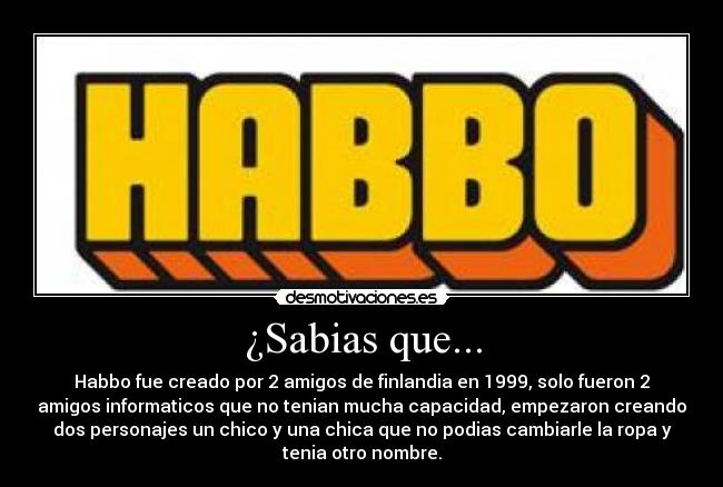 ¿Sabias que... - Habbo fue creado por 2 amigos de finlandia en 1999, solo fueron 2
amigos informaticos que no tenian mucha capacidad, empezaron creando
dos personajes un chico y una chica que no podias cambiarle la ropa y
tenia otro nombre.