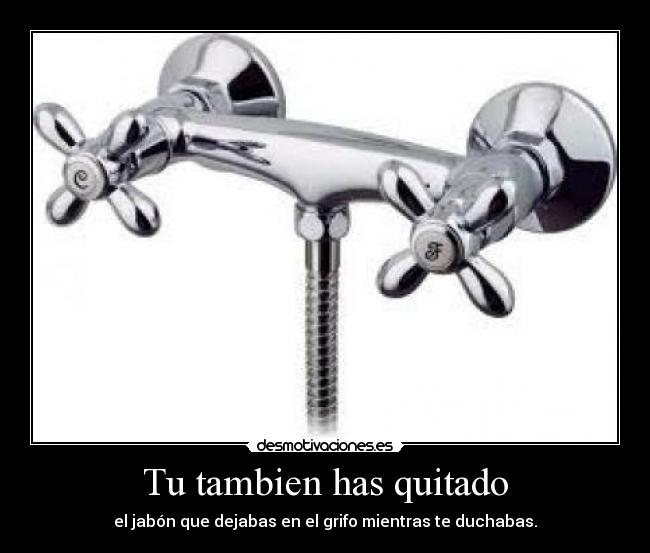 Tu tambien has quitado - el jabón que dejabas en el grifo mientras te duchabas.