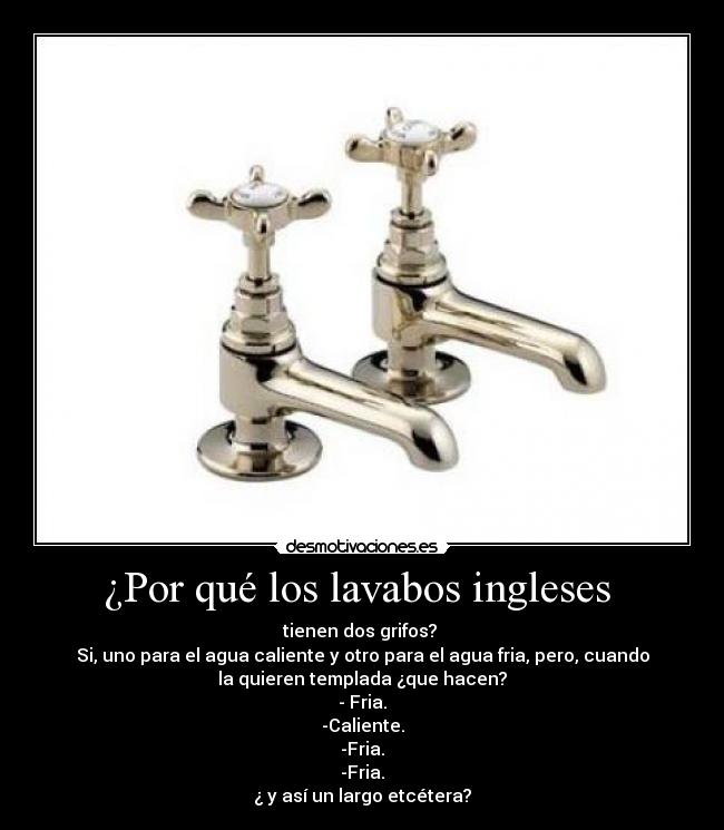¿Por qué los lavabos ingleses - tienen dos grifos?
Si, uno para el agua caliente y otro para el agua fria, pero, cuando
la quieren templada ¿que hacen?
- Fria.
-Caliente.
-Fria.
-Fria.
¿ y así un largo etcétera?