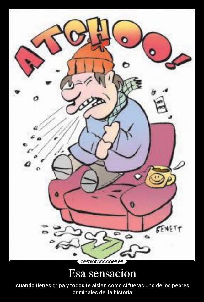 Esa sensacion - cuando tienes gripa y todos te aislan como si fueras uno de los peores
criminales del la historia