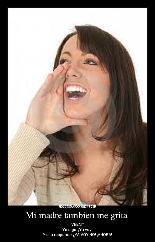 Mi madre tambien me grita  - VEEN!
Yo digo: ¡Ya voy!
Y ella responde:¿YA VOY NO! ¡AHORA!