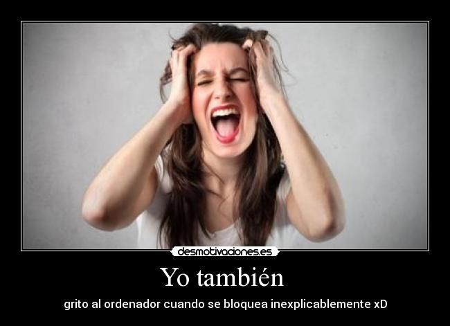 Yo también - grito al ordenador cuando se bloquea inexplicablemente xD