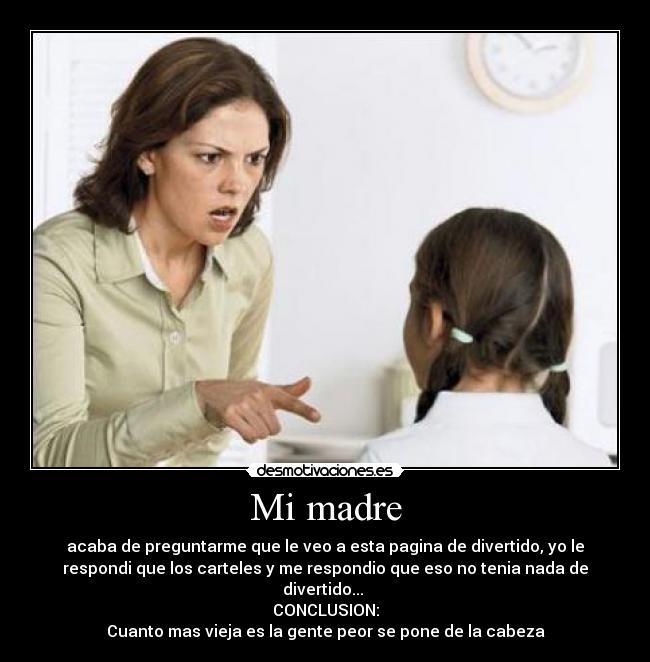 Mi madre - acaba de preguntarme que le veo a esta pagina de divertido, yo le
respondi que los carteles y me respondio que eso no tenia nada de
divertido...
CONCLUSION:
Cuanto mas vieja es la gente peor se pone de la cabeza