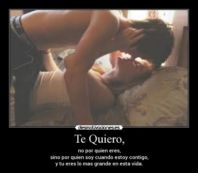 Te Quiero, - no por quien eres,
sino por quien soy cuando estoy contigo,
y tu eres lo mas grande en esta vida.