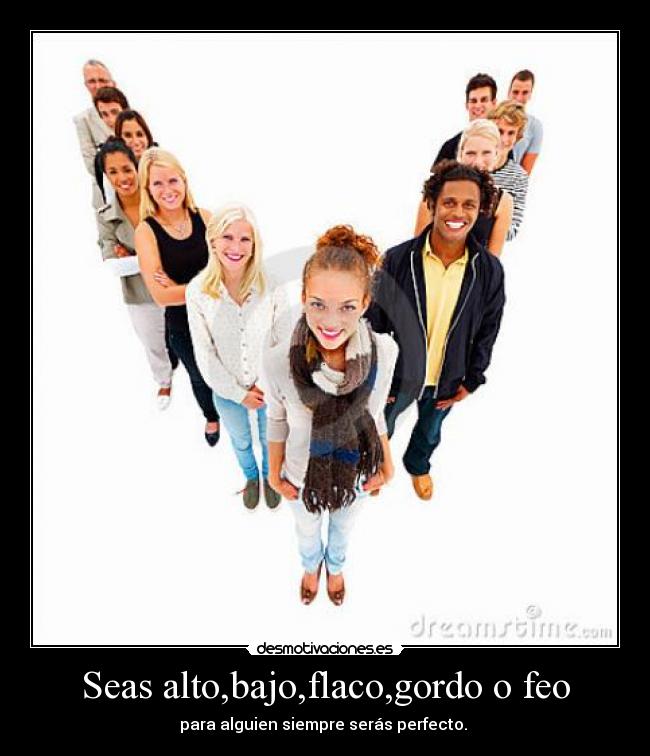 Seas alto,bajo,flaco,gordo o feo - para alguien siempre serás perfecto. 
