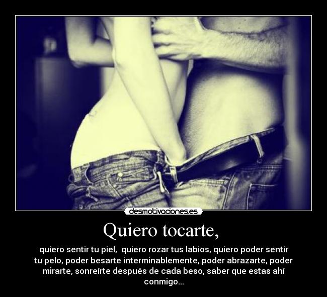 Quiero tocarte,  - quiero sentir tu piel,  quiero rozar tus labios, quiero poder sentir
tu pelo, poder besarte interminablemente, poder abrazarte, poder
mirarte, sonreírte después de cada beso, saber que estas ahí
conmigo...