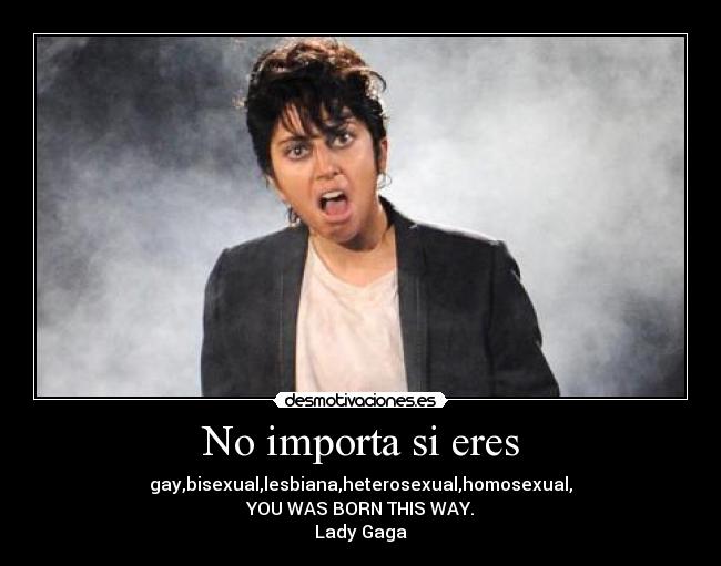 No importa si eres - gay,bisexual,lesbiana,heterosexual,homosexual,
YOU WAS BORN THIS WAY.
Lady Gaga