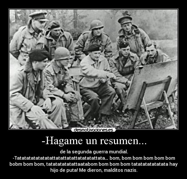 -Hagame un resumen... - de la segunda guerra mundial.
-Tatatatatatatatattatattatattatatatattata… bom, bom bom bom bom bom
bobm bom bom, tatatatatatattaatabom bom bom bom tatatatatatatata hay
hijo de puta! Me dieron, malditos nazis.