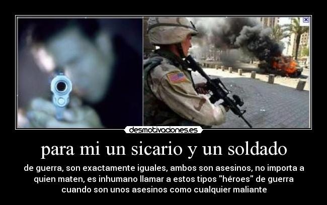 para mi un sicario y un soldado - de guerra, son exactamente iguales, ambos son asesinos, no importa a
quien maten, es inhumano llamar a estos tipos héroes de guerra
cuando son unos asesinos como cualquier maliante