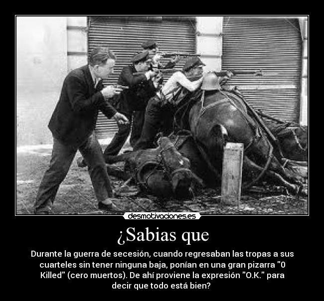 ¿Sabias que - Durante la guerra de secesión, cuando regresaban las tropas a sus
cuarteles sin tener ninguna baja, ponían en una gran pizarra 0
Killed (cero muertos). De ahí proviene la expresión O.K. para
decir que todo está bien?