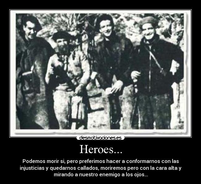 Heroes... - Podemos morir si, pero preferimos hacer a conformarnos con las
injusticias y quedarnos callados, moriremos pero con la cara alta y
mirando a nuestro enemigo a los ojos...