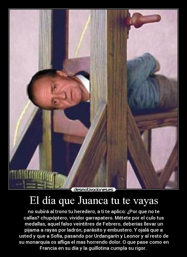 El día que Juanca tu te vayas - no subirá al trono tu heredero, a ti te aplico: ¿Por que no te
callas? chupóptero, vividor garrapatero. Métete por el culo tus
medallas, aquel falso veintitres de Febrero, deberías llevar un
pijama a rayas por ladrón, parásito y embustero. Y ojalá que a
usted y que a Sofía, pasando por Urdangarín y Leonor y al resto de
su monarquía os afliga el mas horrendo dolor. O que pase como en
Francia en su día y la guillotina cumpla su rigor.