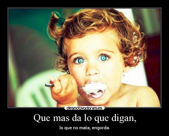 Que mas da lo que digan, - lo que no mata, engorda.