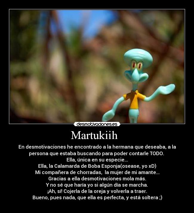 Martukiih - En desmotivaciones he encontrado a la hermana que deseaba, a la
persona que estaba buscando para poder contarle TODO.
Ella, única en su especie...
Ella, la Calamarda de Boba Esponja(osease, yo xD)
Mi compañera de chorradas, la mujer de mi amante...
Gracias a ella desmotivaciones mola más.
Y no sé que haría yo si algún día se marcha.
¡Ah, sí! Cojerla de la oreja y volverla a traer.
Bueno, pues nada, que ella es perfecta, y está soltera ;)