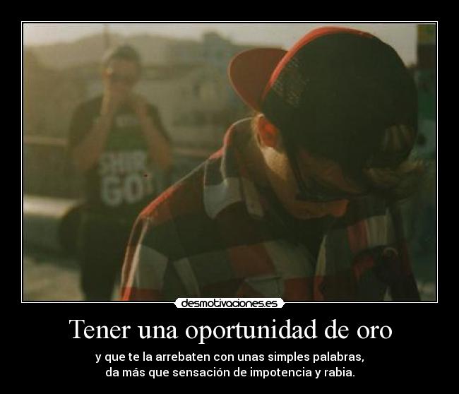 Tener una oportunidad de oro - y que te la arrebaten con unas simples palabras,
da más que sensación de impotencia y rabia.