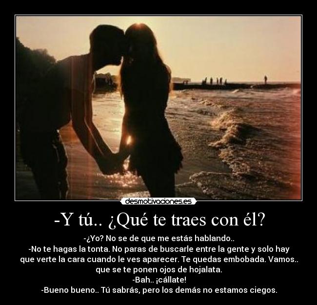 -Y tú.. ¿Qué te traes con él? - -¿Yo? No se de que me estás hablando..
-No te hagas la tonta. No paras de buscarle entre la gente y solo hay
que verte la cara cuando le ves aparecer. Te quedas embobada. Vamos..
que se te ponen ojos de hojalata.
-Bah.. ¡cállate!
-Bueno bueno.. Tú sabrás, pero los demás no estamos ciegos.