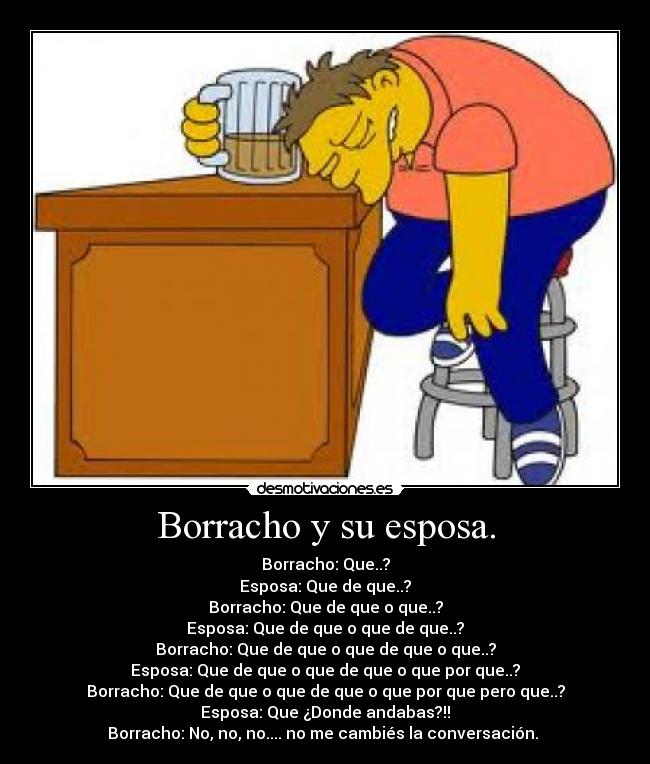 Borracho y su esposa. - Borracho: Que..?
Esposa: Que de que..?
Borracho: Que de que o que..?
Esposa: Que de que o que de que..?
Borracho: Que de que o que de que o que..?
Esposa: Que de que o que de que o que por que..?
Borracho: Que de que o que de que o que por que pero que..?
Esposa: Que ¿Donde andabas?!!
Borracho: No, no, no.... no me cambiés la conversación. 