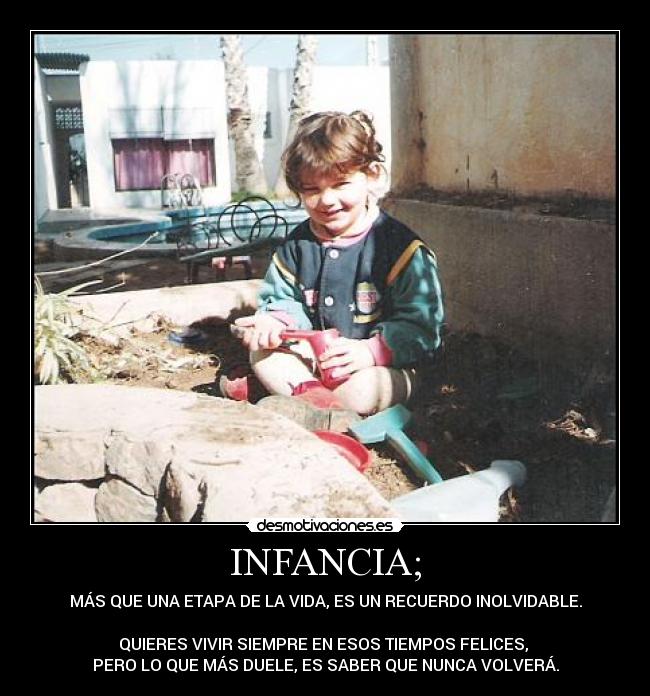 INFANCIA; - MÁS QUE UNA ETAPA DE LA VIDA, ES UN RECUERDO INOLVIDABLE.
QUIERES VIVIR SIEMPRE EN ESOS TIEMPOS FELICES,
PERO LO QUE MÁS DUELE, ES SABER QUE NUNCA VOLVERÁ.