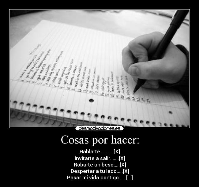 Cosas por hacer: - Hablarte...........[X]
Invitarte a salir.......[X]
Robarte un beso.....[X]
Despertar a tu lado.....[X]
Pasar mi vida contigo......[   ]