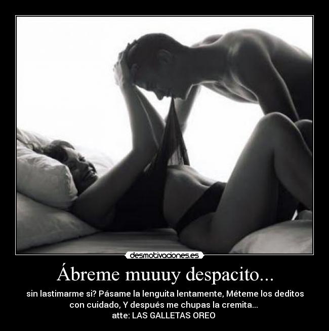 Ábreme muuuy despacito... - sin lastimarme si? Pásame la lenguita lentamente, Méteme los deditos
con cuidado, Y después me chupas la cremita...
atte: LAS GALLETAS OREO