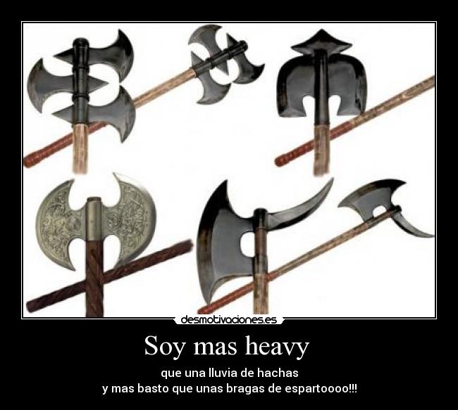 Soy mas heavy  - que una lluvia de hachas
y mas basto que unas bragas de espartoooo!!!