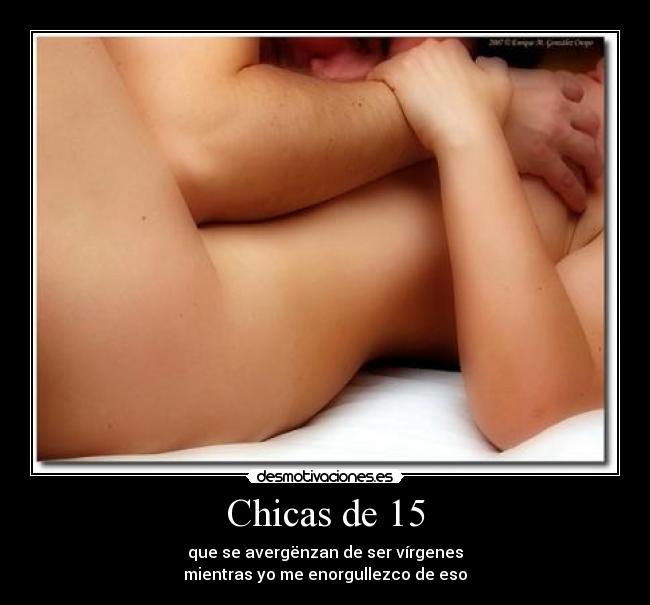 Chicas de 15 - que se avergënzan de ser vírgenes
mientras yo me enorgullezco de eso