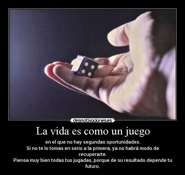 La vida es como un juego - en el que no hay segundas oportunidades.
Si no te lo tomas en serio a la primera, ya no habrá modo de recuperarte.
Piensa muy bien todas tus jugadas, porque de su resultado depende tu futuro.