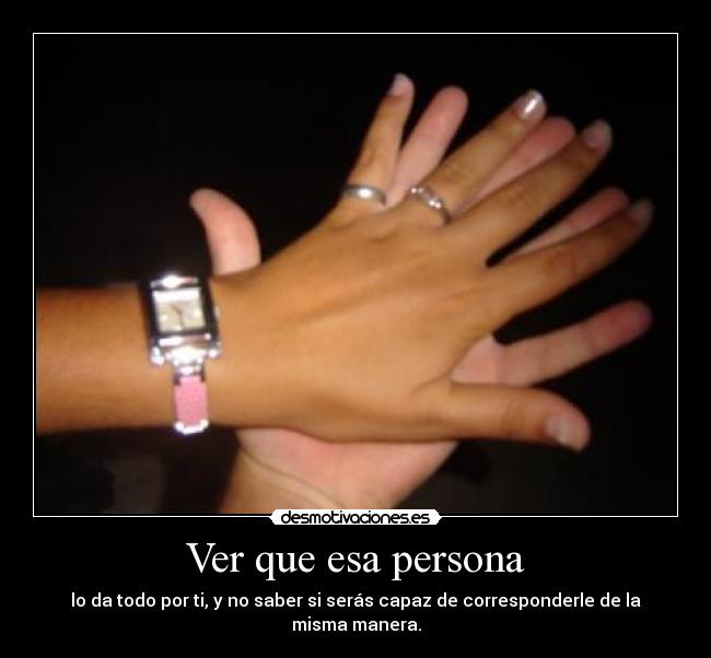 Ver que esa persona - lo da todo por ti, y no saber si serás capaz de corresponderle de la misma manera.