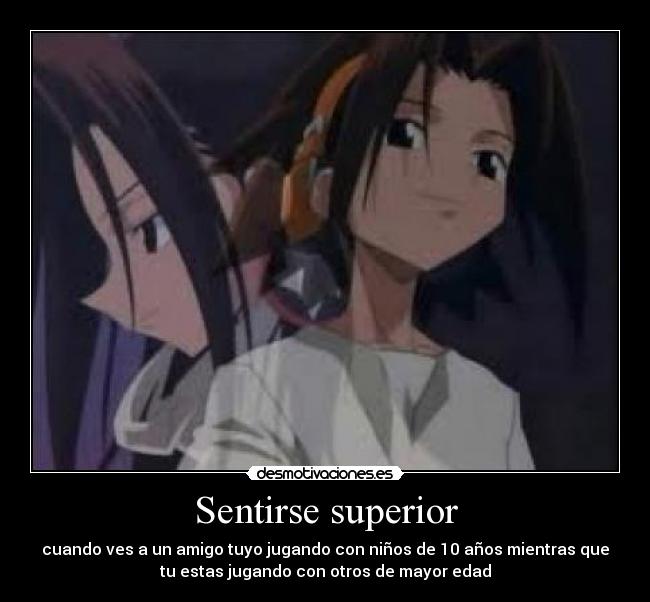 Sentirse superior - cuando ves a un amigo tuyo jugando con niños de 10 años mientras que
tu estas jugando con otros de mayor edad