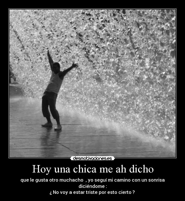 Hoy una chica me ah dicho - que le gusta otro muchacho , yo seguí mi camino con un sonrisa diciéndome :
¿ No voy a estar triste por esto cierto ?