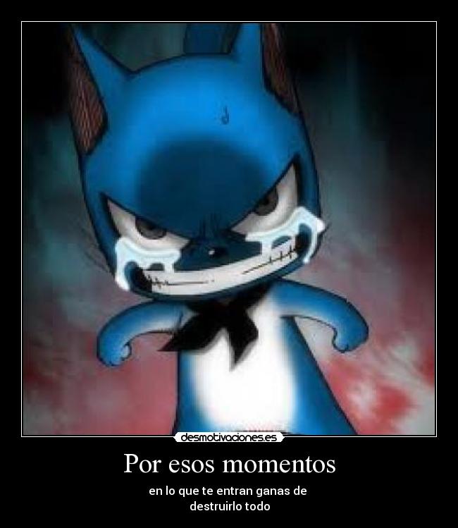 Por esos momentos - en lo que te entran ganas de 
destruirlo todo