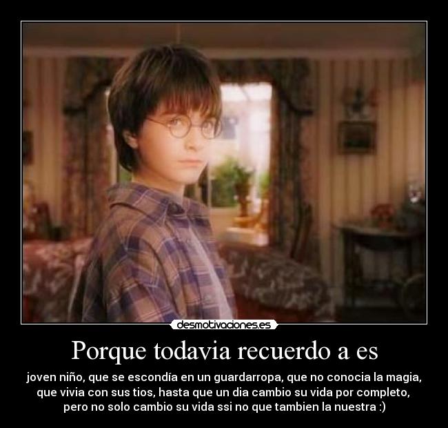 Porque todavia recuerdo a es - joven niño, que se escondía en un guardarropa, que no conocia la magia,
que vivia con sus tios, hasta que un dia cambio su vida por completo,
pero no solo cambio su vida ssi no que tambien la nuestra :)