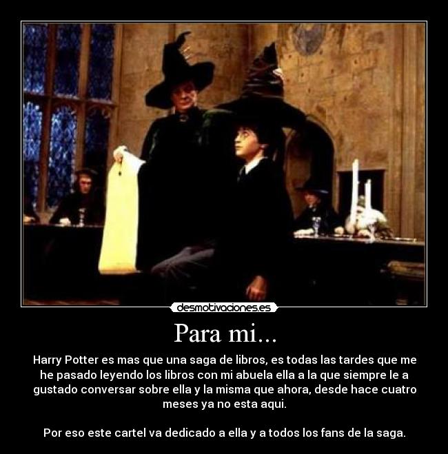 Para mi... - Harry Potter es mas que una saga de libros, es todas las tardes que me
he pasado leyendo los libros con mi abuela ella a la que siempre le a
gustado conversar sobre ella y la misma que ahora, desde hace cuatro
meses ya no esta aqui.
Por eso este cartel va dedicado a ella y a todos los fans de la saga.