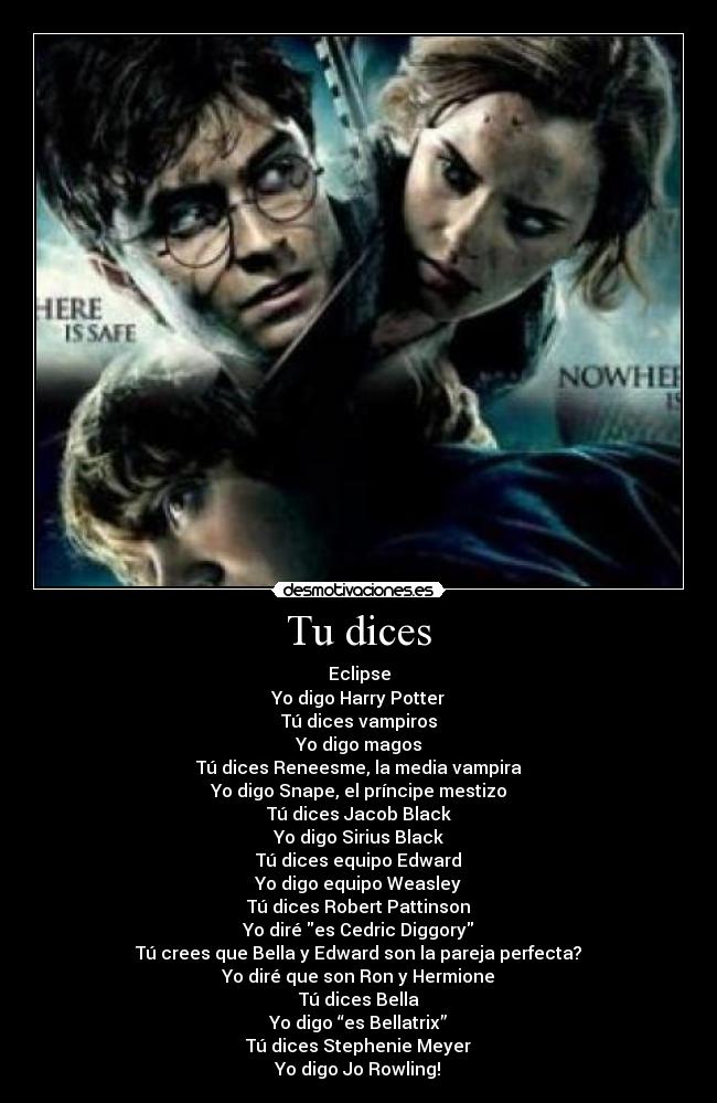 Tu dices - Eclipse
Yo digo Harry Potter
Tú dices vampiros
Yo digo magos
Tú dices Reneesme, la media vampira
Yo digo Snape, el príncipe mestizo
Tú dices Jacob Black
Yo digo Sirius Black
Tú dices equipo Edward
Yo digo equipo Weasley
Tú dices Robert Pattinson
Yo diré es Cedric Diggory
Tú crees que Bella y Edward son la pareja perfecta?
Yo diré que son Ron y Hermione
Tú dices Bella
Yo digo “es Bellatrix”
Tú dices Stephenie Meyer
Yo digo Jo Rowling!♥