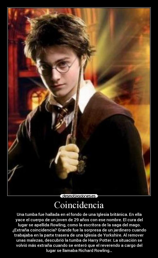 Coincidencia - Una tumba fue hallada en el fondo de una Iglesia británica. En ella
yace el cuerpo de un joven de 29 años con ese nombre. El cura del
lugar se apellida Rowling, como la escritora de la saga del mago.
¿Extraña coincidencia? Grande fue la sorpresa de un jardinero cuando
trabajaba en la parte trasera de una Iglesia de Yorkshire. Al remover
unas malezas, descubrió la tumba de Harry Potter. La situación se
volvió más extraña cuando se enteró que el reverendo a cargo del
lugar se llamaba Richard Rowling…