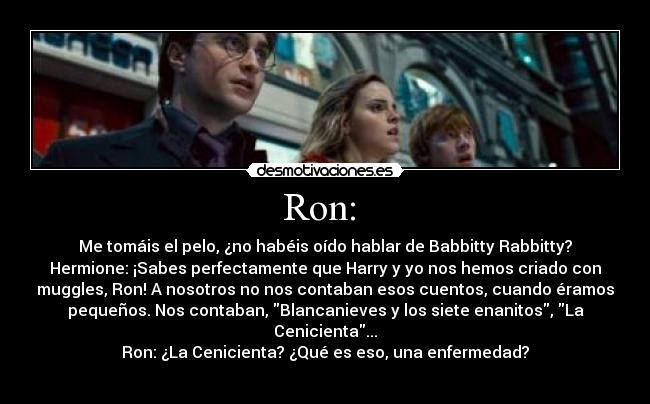 Ron:  - Me tomáis el pelo, ¿no habéis oído hablar de Babbitty Rabbitty?
Hermione: ¡Sabes perfectamente que Harry y yo nos hemos criado con
muggles, Ron! A nosotros no nos contaban esos cuentos, cuando éramos
pequeños. Nos contaban, Blancanieves y los siete enanitos, La
Cenicienta...
Ron: ¿La Cenicienta? ¿Qué es eso, una enfermedad?
