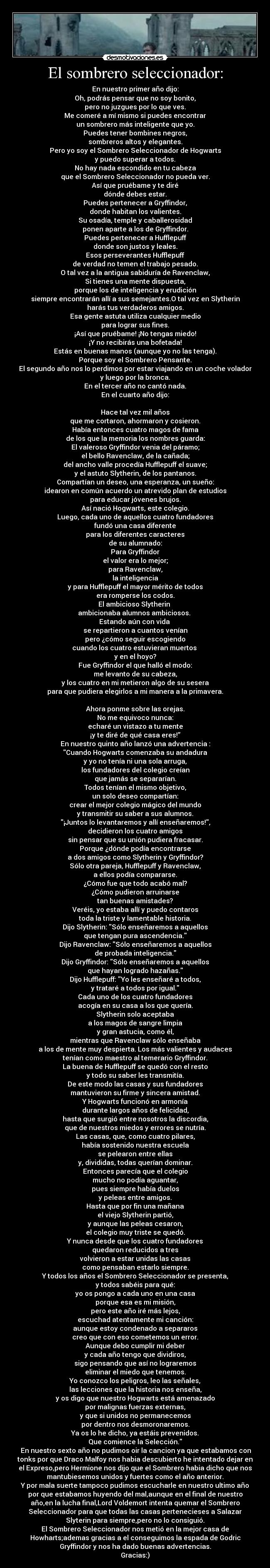 El sombrero seleccionador: - En nuestro primer año dijo:
Oh, podrás pensar que no soy bonito,
pero no juzgues por lo que ves.
Me comeré a mí mismo si puedes encontrar
un sombrero más inteligente que yo.
Puedes tener bombines negros,
sombreros altos y elegantes.
Pero yo soy el Sombrero Seleccionador de Hogwarts
y puedo superar a todos.
No hay nada escondido en tu cabeza
que el Sombrero Seleccionador no pueda ver.
Así que pruébame y te diré
dónde debes estar.
Puedes pertenecer a Gryffindor,
donde habitan los valientes.
Su osadía, temple y caballerosidad
ponen aparte a los de Gryffindor.
Puedes pertenecer a Hufflepuff
donde son justos y leales.
Esos perseverantes Hufflepuff
de verdad no temen el trabajo pesado.
O tal vez a la antigua sabiduría de Ravenclaw,
Si tienes una mente dispuesta,
porque los de inteligencia y erudición
siempre encontrarán allí a sus semejantes.O tal vez en Slytherin
harás tus verdaderos amigos.
Esa gente astuta utiliza cualquier medio
para lograr sus fines.
¡Así que pruébame! ¡No tengas miedo!
¡Y no recibirás una bofetada!
Estás en buenas manos (aunque yo no las tenga).
Porque soy el Sombrero Pensante.
El segundo año nos lo perdimos por estar viajando en un coche volador
y luego por la bronca.
En el tercer año no cantó nada.
En el cuarto año dijo:
Hace tal vez mil años
que me cortaron, ahormaron y cosieron.
Había entonces cuatro magos de fama
de los que la memoria los nombres guarda:
El valeroso Gryffindor venia del páramo;
el bello Ravenclaw, de la cañada;
del ancho valle procedía Hufflepuff el suave;
y el astuto Slytherin, de los pantanos.
Compartían un deseo, una esperanza, un sueño:
idearon en común acuerdo un atrevido plan de estudios
para educar jóvenes brujos.
Así nació Hogwarts, este colegio.
Luego, cada uno de aquellos cuatro fundadores
fundó una casa diferente
para los diferentes caracteres
de su alumnado:
Para Gryffindor
el valor era lo mejor;
para Ravenclaw,
la inteligencia
y para Hufflepuff el mayor mérito de todos
era romperse los codos.
El ambicioso Slytherin
ambicionaba alumnos ambiciosos.
Estando aún con vida
se repartieron a cuantos venían
pero ¿cómo seguir escogiendo
cuando los cuatro estuvieran muertos
y en el hoyo?
Fue Gryffindor el que halló el modo:
me levanto de su cabeza,
y los cuatro en mi metieron algo de su sesera
para que pudiera elegirlos a mi manera a la primavera.
Ahora ponme sobre las orejas.
No me equivoco nunca:
echaré un vistazo a tu mente
¡y te diré de qué casa eres!”
En nuestro quinto año lanzó una advertencia :
Cuando Hogwarts comenzaba su andadura
y yo no tenía ni una sola arruga,
los fundadores del colegio creían
que jamás se separarían.
Todos tenían el mismo objetivo,
un solo deseo compartían:
crear el mejor colegio mágico del mundo
y transmitir su saber a sus alumnos.
¡Juntos lo levantaremos y allí enseñaremos!,
decidieron los cuatro amigos
sin pensar que su unión pudiera fracasar.
Porque ¿dónde podía encontrarse
a dos amigos como Slytherin y Gryffindor?
Sólo otra pareja, Hufflepuff y Ravenclaw,
a ellos podía compararse.
¿Cómo fue que todo acabó mal?
¿Cómo pudieron arruinarse
tan buenas amistades?
Veréis, yo estaba allí y puedo contaros
toda la triste y lamentable historia.
Dijo Slytherin: Sólo enseñaremos a aquellos
que tengan pura ascendencia.
Dijo Ravenclaw: Sólo enseñaremos a aquellos
de probada inteligencia.
Dijo Gryffindor: Sólo enseñaremos a aquellos
que hayan logrado hazañas.
Dijo Hufflepuff: Yo les enseñaré a todos,
y trataré a todos por igual.
Cada uno de los cuatro fundadores
acogía en su casa a los que quería.
Slytherin solo aceptaba
a los magos de sangre limpia
y gran astucia, como él,
mientras que Ravenclaw sólo enseñaba
a los de mente muy despierta. Los más valientes y audaces
tenían como maestro al temerario Gryffindor.
La buena de Hufflepuff se quedó con el resto
y todo su saber les transmitía.
De este modo las casas y sus fundadores
mantuvieron su firme y sincera amistad.
Y Hogwarts funcionó en armonía
durante largos años de felicidad,
hasta que surgió entre nosotros la discordia,
que de nuestros miedos y errores se nutría.
Las casas, que, como cuatro pilares,
había sostenido nuestra escuela
se pelearon entre ellas
y, divididas, todas querían dominar.
Entonces parecía que el colegio
mucho no podía aguantar,
pues siempre había duelos
y peleas entre amigos.
Hasta que por fin una mañana
el viejo Slytherin partió,
y aunque las peleas cesaron,
el colegio muy triste se quedó.
Y nunca desde que los cuatro fundadores
quedaron reducidos a tres
volvieron a estar unidas las casas
como pensaban estarlo siempre.
Y todos los años el Sombrero Seleccionador se presenta,
y todos sabéis para qué:
yo os pongo a cada uno en una casa
porque esa es mi misión,
pero este año iré más lejos,
escuchad atentamente mi canción:
aunque estoy condenado a separaros
creo que con eso cometemos un error.
Aunque debo cumplir mi deber
y cada año tengo que dividiros,
sigo pensando que así no lograremos
eliminar el miedo que tenemos.
Yo conozco los peligros, leo las señales,
las lecciones que la historia nos enseña,
y os digo que nuestro Hogwarts está amenazado
por malignas fuerzas externas,
y que si unidos no permanecemos
por dentro nos desmoronaremos.
Ya os lo he dicho, ya estáis prevenidos.
Que comience la Selección.
En nuestro sexto año no pudimos oir la cancion ya que estabamos con
tonks por que Draco Malfoy nos habia descubierto he intentado dejar en
el Expreso,pero Hermione nos dijo que el Sombrero habia dicho que nos
mantubiesemos unidos y fuertes como el año anterior.
Y por mala suerte tampoco pudimos escucharle en nuestro ultimo año
por que estabamos huyendo del mal,aunque en el final de nuestro
año,en la lucha final,Lord Voldemort intenta quemar el Sombrero
Seleccionador para que todas las casas pertenecieses a Salazar
Slyterin para siempre,pero no lo consiguió.
El Sombrero Seleccionador nos metió en la mejor casa de
Howharts;ademas gracias a el conseguimos la espada de Godric
Gryffindor y nos ha dado buenas advertencias.
Gracias:)
