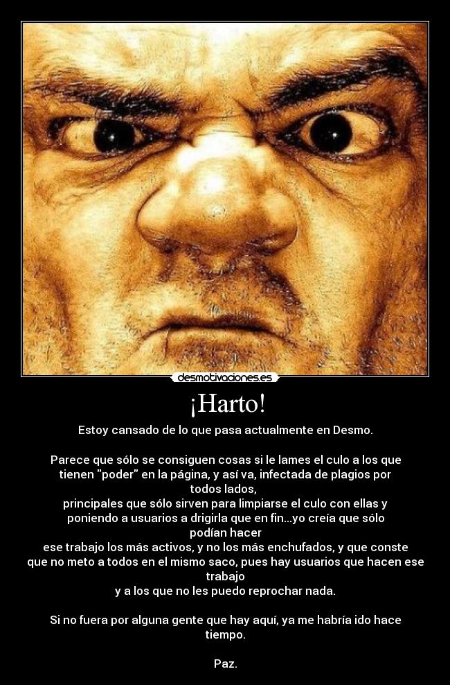 ¡Harto! - Estoy cansado de lo que pasa actualmente en Desmo.

Parece que sólo se consiguen cosas si le lames el culo a los que
tienen poder en la página, y así va, infectada de plagios por
todos lados, 
principales que sólo sirven para limpiarse el culo con ellas y
poniendo a usuarios a drigirla que en fin...yo creía que sólo
podían hacer
ese trabajo los más activos, y no los más enchufados, y que conste
que no meto a todos en el mismo saco, pues hay usuarios que hacen ese
trabajo
y a los que no les puedo reprochar nada.

Si no fuera por alguna gente que hay aquí, ya me habría ido hace
tiempo.

Paz.