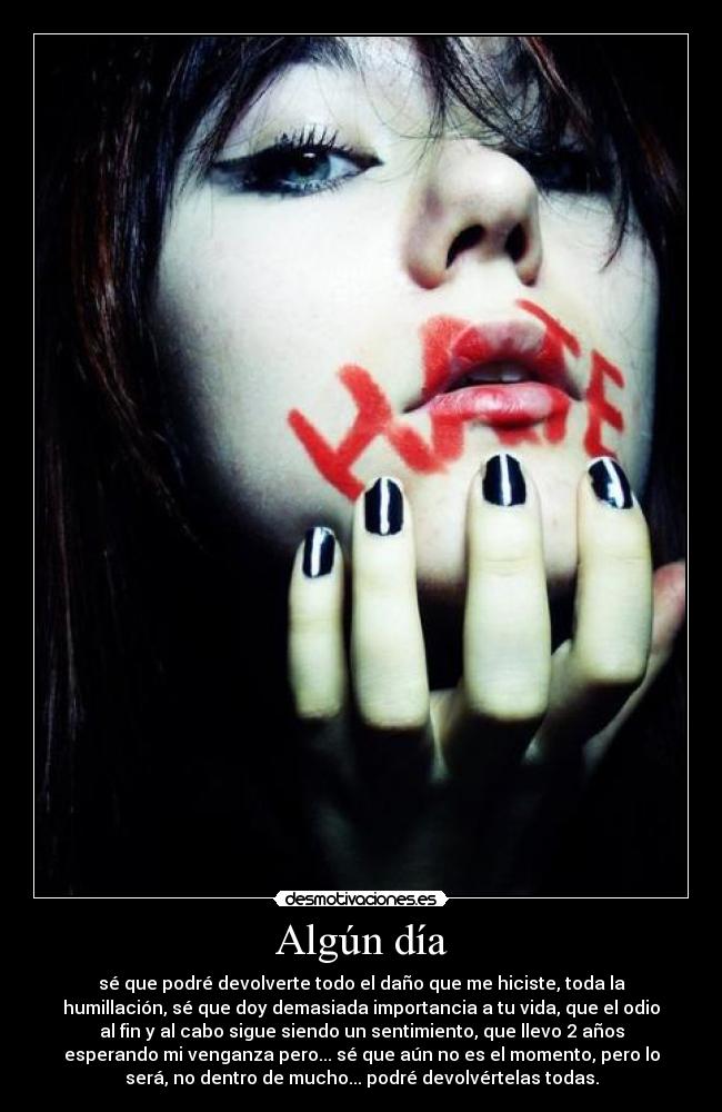 Algún día - sé que podré devolverte todo el daño que me hiciste, toda la
humillación, sé que doy demasiada importancia a tu vida, que el odio
al fin y al cabo sigue siendo un sentimiento, que llevo 2 años
esperando mi venganza pero... sé que aún no es el momento, pero lo
será, no dentro de mucho... podré devolvértelas todas.
