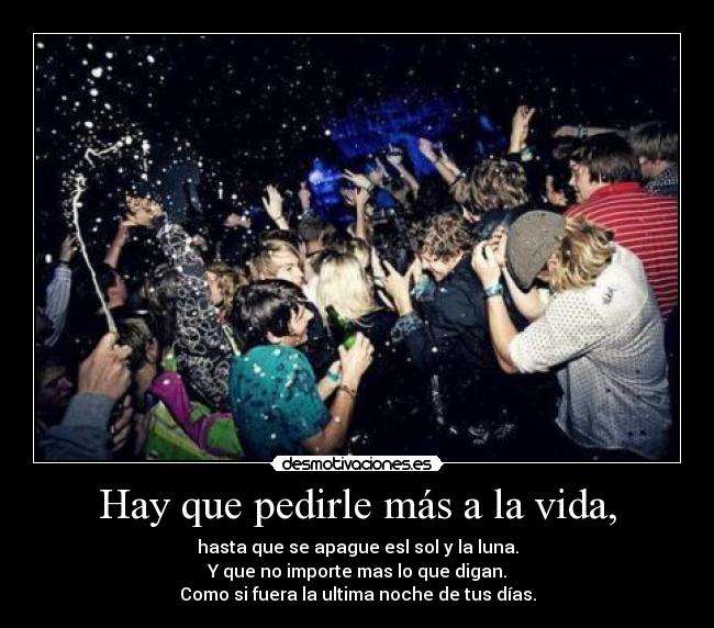 Hay que pedirle más a la vida, - hasta que se apague esl sol y la luna.
Y que no importe mas lo que digan.
Como si fuera la ultima noche de tus días.