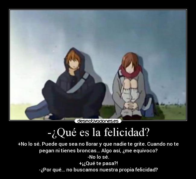 -¿Qué es la felicidad? - +No lo sé. Puede que sea no llorar y que nadie te grite. Cuando no te
pegan ni tienes broncas... Algo así, ¿me equivoco?
-No lo sé.
+¡¿Qué te pasa?!
-¿Por qué... no buscamos nuestra propia felicidad?