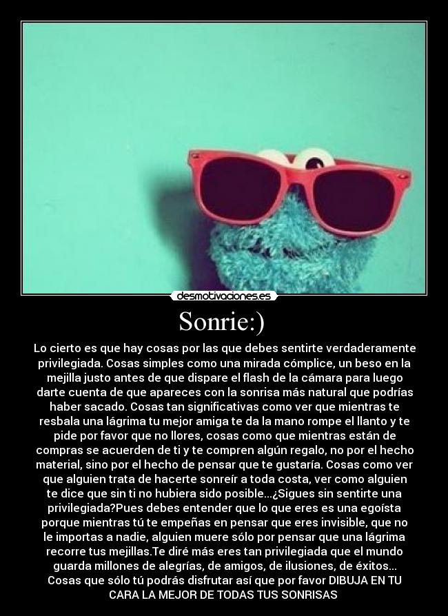 Sonrie:) - Lo cierto es que hay cosas por las que debes sentirte verdaderamente
privilegiada. Cosas simples como una mirada cómplice, un beso en la
mejilla justo antes de que dispare el flash de la cámara para luego
darte cuenta de que apareces con la sonrisa más natural que podrías
haber sacado. Cosas tan significativas como ver que mientras te
resbala una lágrima tu mejor amiga te da la mano rompe el llanto y te
pide por favor que no llores, cosas como que mientras están de
compras se acuerden de ti y te compren algún regalo, no por el hecho
material, sino por el hecho de pensar que te gustaría. Cosas como ver
que alguien trata de hacerte sonreír a toda costa, ver como alguien
te dice que sin ti no hubiera sido posible...¿Sigues sin sentirte una
privilegiada?Pues debes entender que lo que eres es una egoísta
porque mientras tú te empeñas en pensar que eres invisible, que no
le importas a nadie, alguien muere sólo por pensar que una lágrima
recorre tus mejillas.Te diré más eres tan privilegiada que el mundo
guarda millones de alegrías, de amigos, de ilusiones, de éxitos...
Cosas que sólo tú podrás disfrutar así que por favor DIBUJA EN TU
CARA LA MEJOR DE TODAS TUS SONRISAS