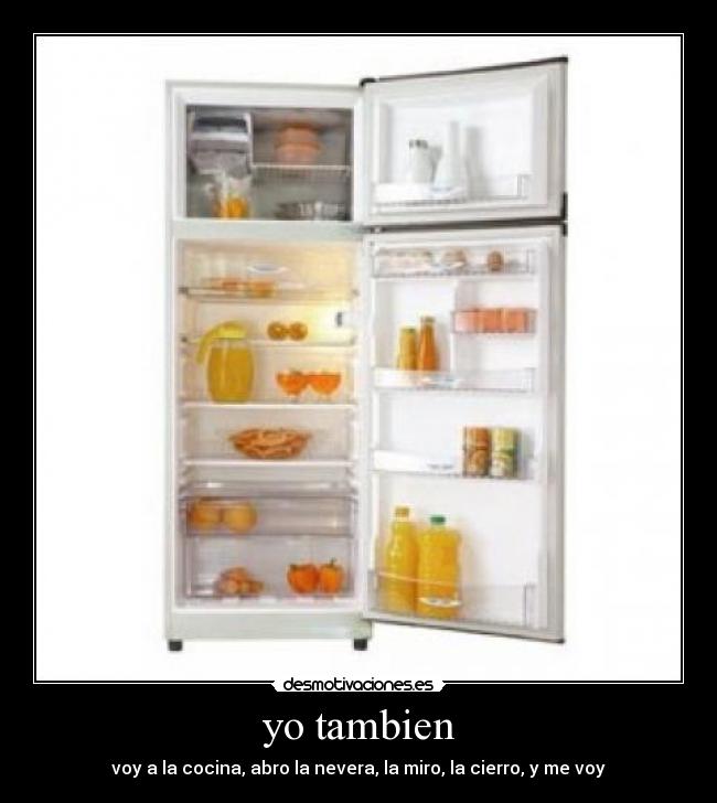 yo tambien - voy a la cocina, abro la nevera, la miro, la cierro, y me voy